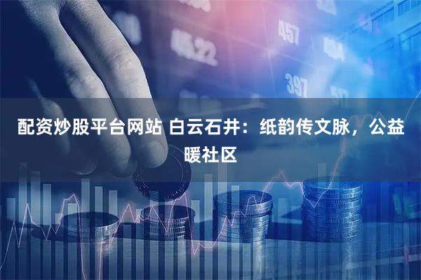 配资炒股平台网站 白云石井：纸韵传文脉，公益暖社区