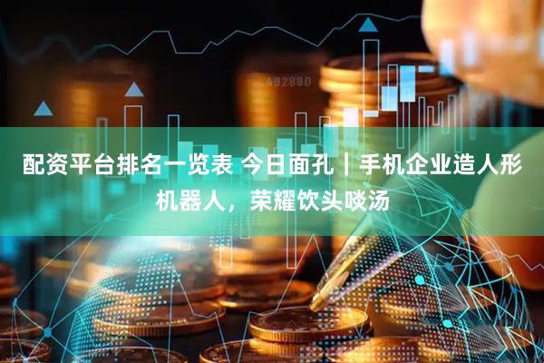 配资平台排名一览表 今日面孔｜手机企业造人形机器人，荣耀饮头啖汤