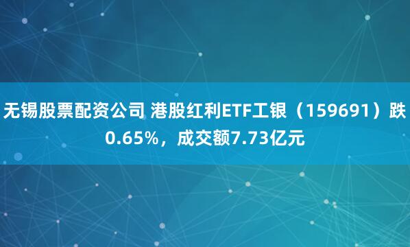无锡股票配资公司 港股红利ETF工银（159691）跌0.65%，成交额7.73亿元