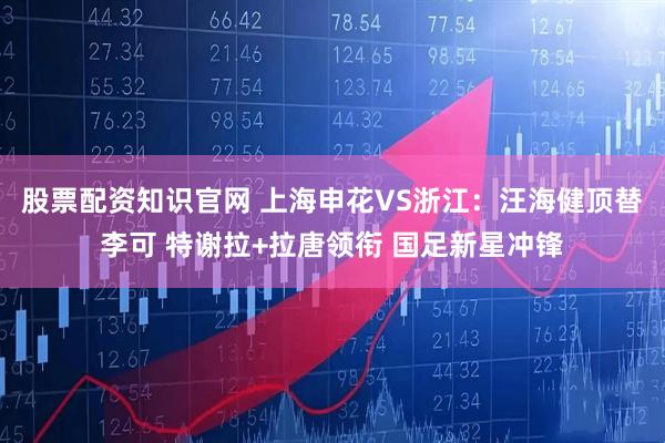 股票配资知识官网 上海申花VS浙江：汪海健顶替李可 特谢拉+拉唐领衔 国足新星冲锋