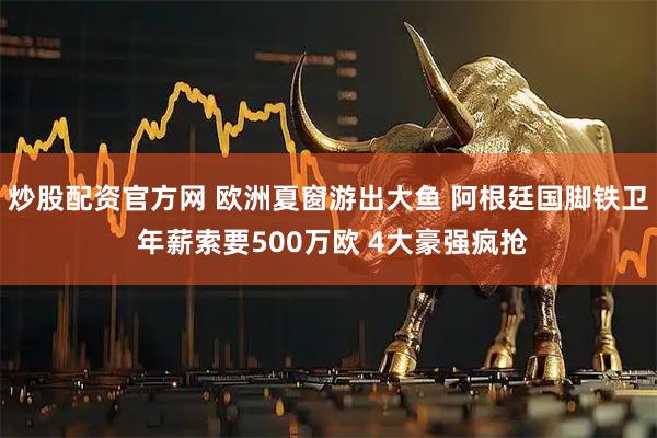炒股配资官方网 欧洲夏窗游出大鱼 阿根廷国脚铁卫 年薪索要500万欧 4大豪强疯抢