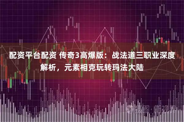 配资平台配资 传奇3高爆版：战法道三职业深度解析，元素相克玩转玛法大陆
