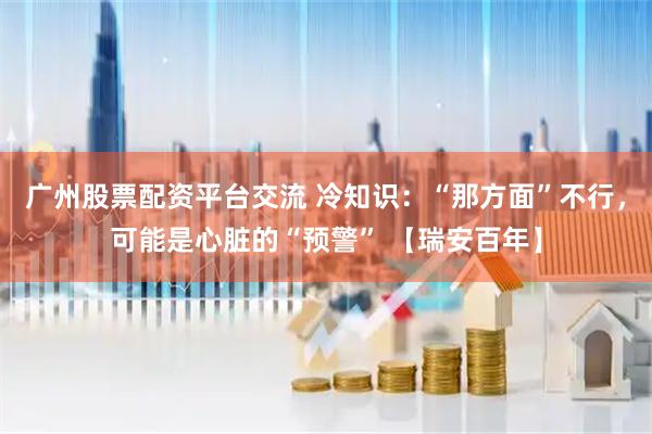广州股票配资平台交流 冷知识：“那方面”不行，可能是心脏的“预警” 【瑞安百年】