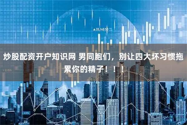 炒股配资开户知识网 男同胞们，别让四大坏习惯拖累你的精子！！！