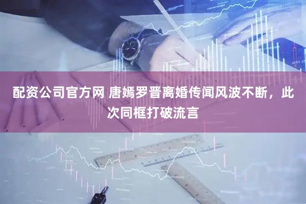 配资公司官方网 唐嫣罗晋离婚传闻风波不断，此次同框打破流言