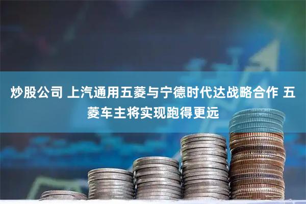 炒股公司 上汽通用五菱与宁德时代达战略合作 五菱车主将实现跑得更远