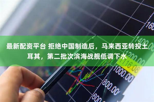 最新配资平台 拒绝中国制造后，马来西亚转投土耳其，第二批次滨海战舰低调下水