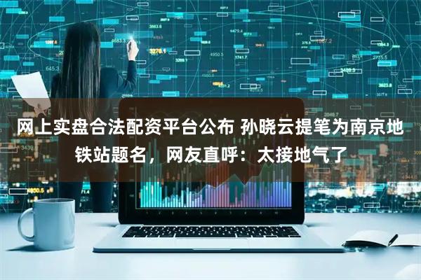 网上实盘合法配资平台公布 孙晓云提笔为南京地铁站题名，网友直呼：太接地气了
