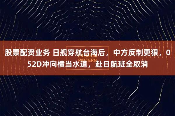 股票配资业务 日舰穿航台海后，中方反制更狠，052D冲向横当水道，赴日航班全取消