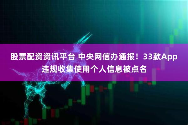 股票配资资讯平台 中央网信办通报！33款App违规收集使用个人信息被点名