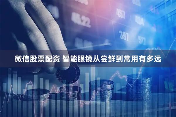 微信股票配资 智能眼镜从尝鲜到常用有多远