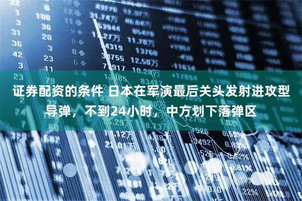 证券配资的条件 日本在军演最后关头发射进攻型导弹，不到24小时，中方划下落弹区