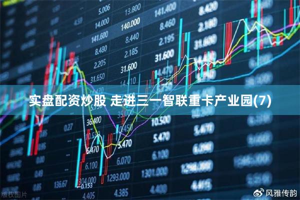 实盘配资炒股 走进三一智联重卡产业园(7)