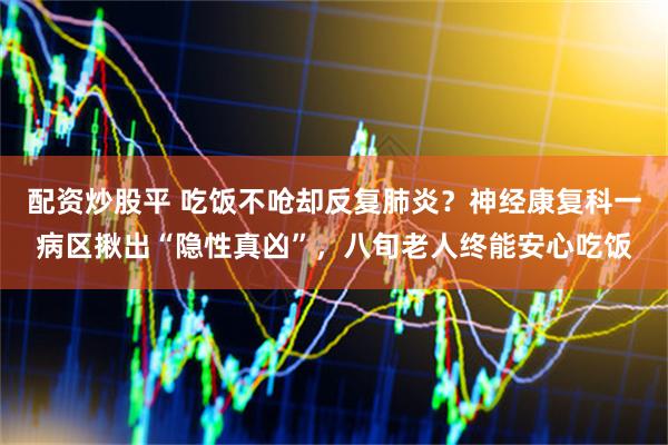 配资炒股平 吃饭不呛却反复肺炎？神经康复科一病区揪出“隐性真凶”，八旬老人终能安心吃饭