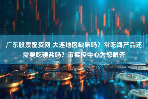 广东股票配资网 大连地区缺碘吗？常吃海产品还需要吃碘盐吗？市疾控中心为您解答