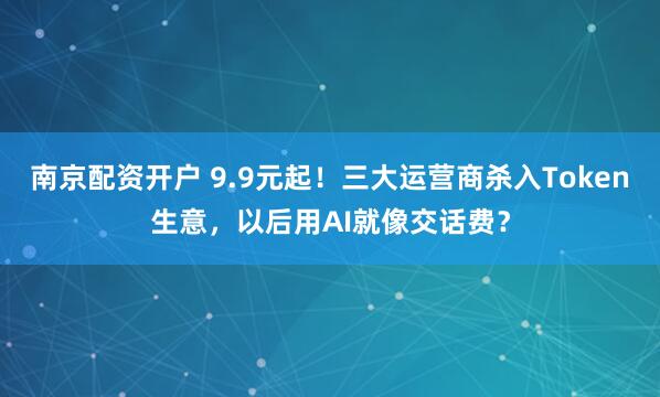 南京配资开户 9.9元起！三大运营商杀入Token生意，以后用AI就像交话费？