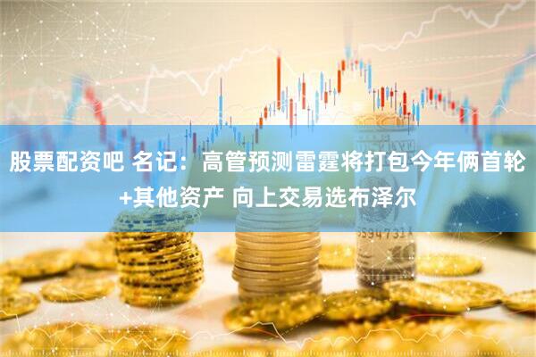 股票配资吧 名记：高管预测雷霆将打包今年俩首轮+其他资产 向上交易选布泽尔