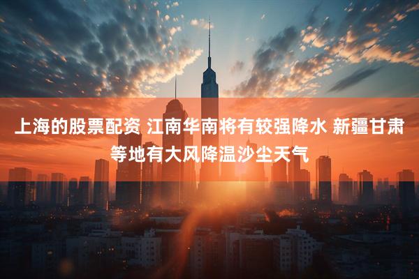 上海的股票配资 江南华南将有较强降水 新疆甘肃等地有大风降温沙尘天气