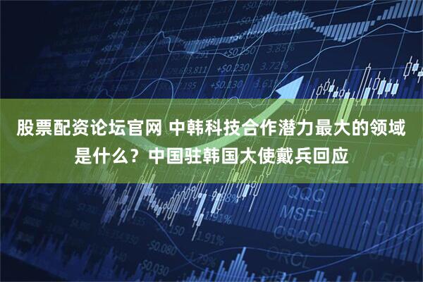 股票配资论坛官网 中韩科技合作潜力最大的领域是什么？中国驻韩国大使戴兵回应