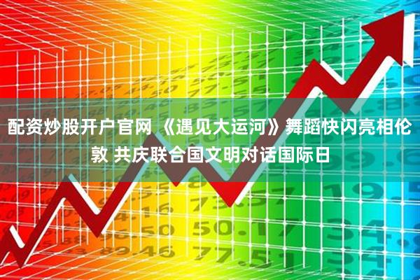配资炒股开户官网 《遇见大运河》舞蹈快闪亮相伦敦 共庆联合国文明对话国际日